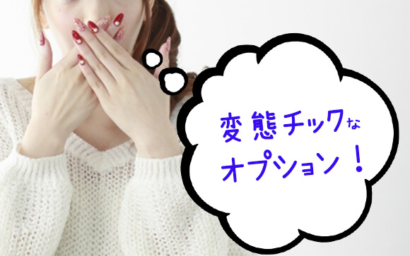 え、こんなオプションを本当に頼むの？という、ちょっと変態チックなプレイもあり