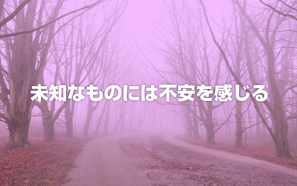 未知のものは、誰しも不安を感じる