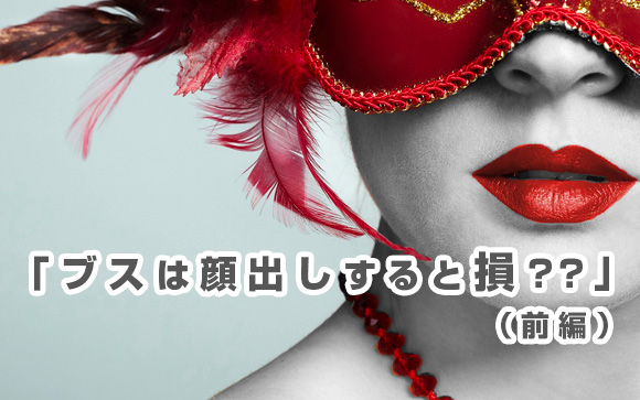 「ブスは顔出ししたら指名が入らないから損」は実は怪しい！（前編）