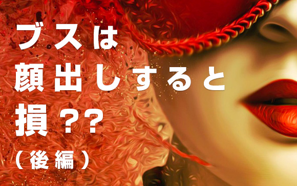「ブスは顔出ししたら指名が入らないから損」は実は怪しい！（後編）