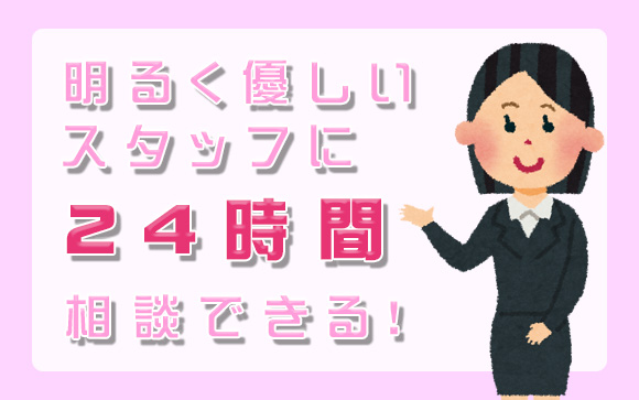 スタッフは明るく、優しく、24時間相談OK