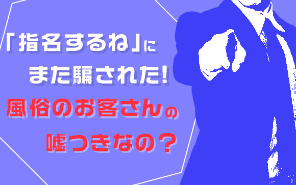 「指名するね」にまた騙された！風俗のお客さんは嘘つきなの？（後編）