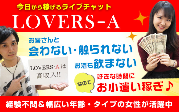 経験不問＆幅広い年齢・タイプの女性が活躍☆LOVERS-Aのライブチャットなら、お客さんと会わない、触られない、お酒も飲まないで、好きな時間にお小遣い稼ぎ♪いつも笑顔でいられる、そんな女性の理想の職場を目指しています！
