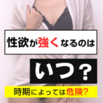 1ヶ月のうち、女性の性欲が強くなるのはいつ？時期によっては危険？
