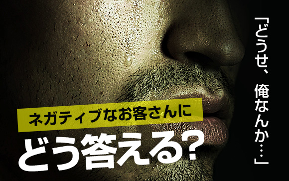 「どうせ、俺なんか…」ネガティブなお客さんにどう答える？
