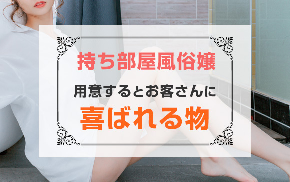 持ち部屋風俗店ならチャンス！用意するとお客さんに喜ばれる物（後編）