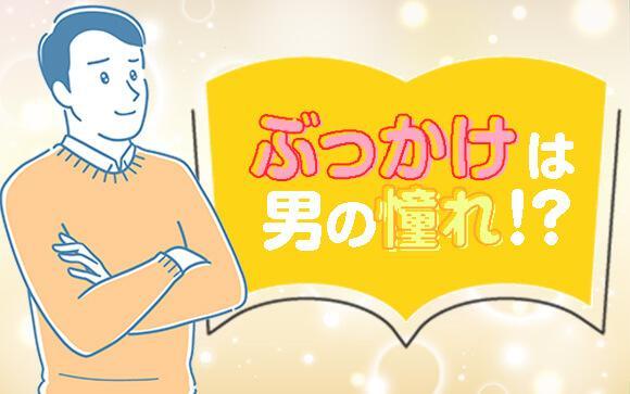ぶっかけは男の憧れ！願いを叶える女性の明日はどっちだ？！