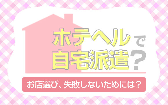 ホテヘルなのに自宅派遣があるのはイヤ！失敗しないお店選び、教えちゃいます